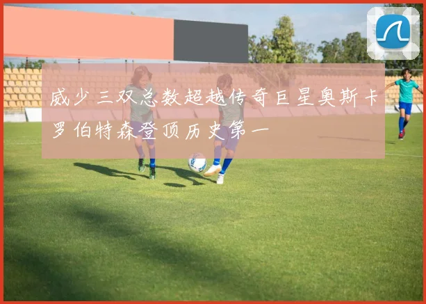 威少三双总数超越传奇巨星奥斯卡罗伯特森登顶历史第一