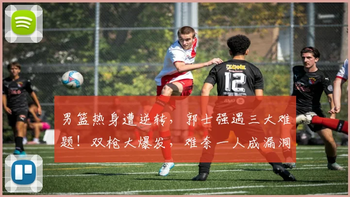 男篮热身遭逆转，郭士强遇三大难题！双枪大爆发，难奈一人成漏洞