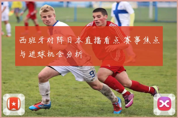 西班牙对阵日本直播看点 赛事焦点与进球机会分析