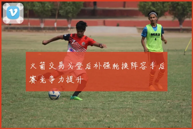 火箭交易戈登后补强轮换阵容季后赛竞争力提升