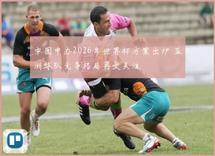 中国申办2026年世界杯方案出炉 亚洲球队竞争格局再受关注