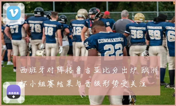 西班牙对阵格鲁吉亚比分出炉 欧洲杯小组赛结果与晋级形势受关注