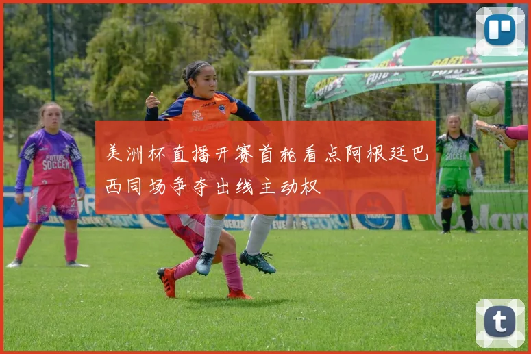 美洲杯直播开赛首轮看点阿根廷巴西同场争夺出线主动权
