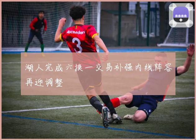 湖人完成六换一交易补强内线阵容再迎调整