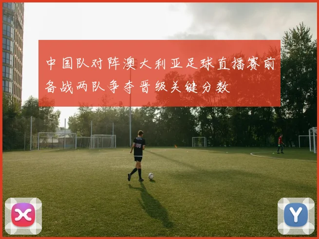 中国队对阵澳大利亚足球直播赛前备战两队争夺晋级关键分数