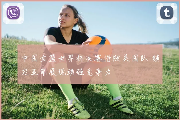 中国女篮世界杯决赛惜败美国队 锁定亚军展现顽强竞争力