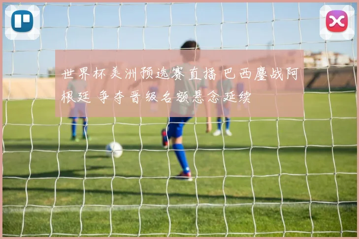 世界杯美洲预选赛直播 巴西鏖战阿根廷 争夺晋级名额悬念延续