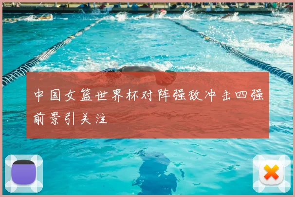 中国女篮世界杯对阵强敌冲击四强前景引关注