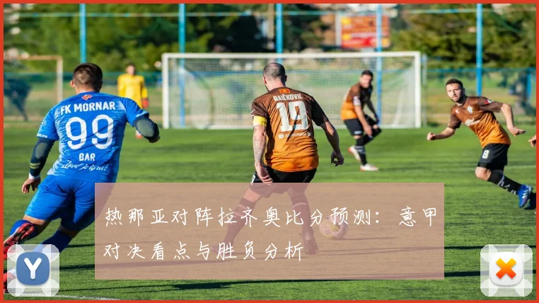 热那亚对阵拉齐奥比分预测：意甲对决看点与胜负分析