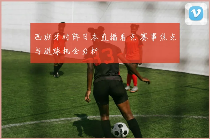 西班牙对阵日本直播看点 赛事焦点与进球机会分析