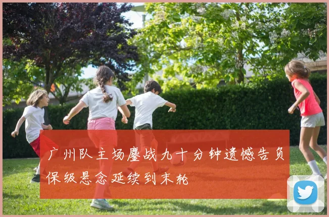 广州队主场鏖战九十分钟遗憾告负保级悬念延续到末轮