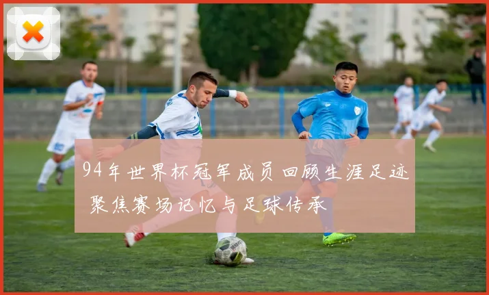94年世界杯冠军成员回顾生涯足迹 聚焦赛场记忆与足球传承