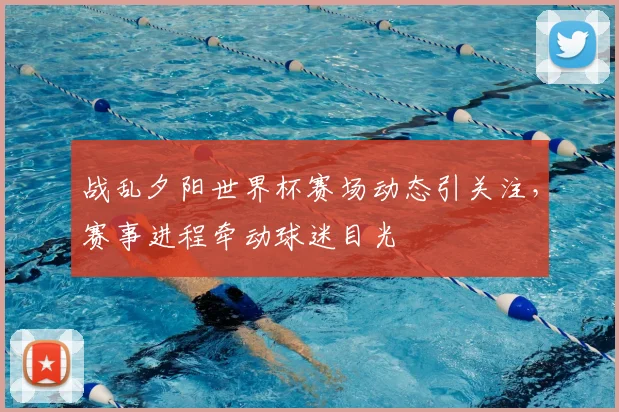战乱夕阳世界杯赛场动态引关注，赛事进程牵动球迷目光