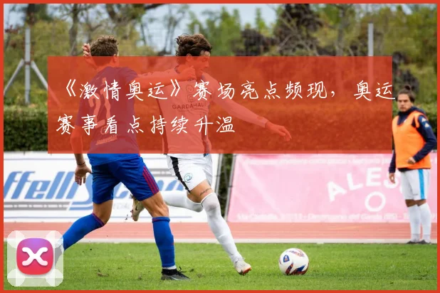 《激情奥运》赛场亮点频现,奥运赛事看点持续升温